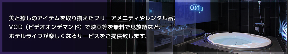 美と癒しのアイテムを取り揃えたフリーアメニティやレンタル品、VOD（ビデオオンデマンド）で映画等を無料で見放題など、ホテルライフが楽しくなるサービスをご提供致します。